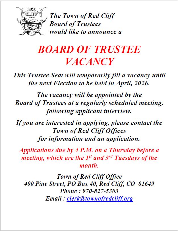 The Town of Red Cliff  Board of Trustees  would like to announce a  BOARD OF TRUSTEE VACANCY  This Trustee Seat will temporarily fill a vacancy until the next Election to be held in April, 2026.   The vacancy will be appointed by the  Board of Trustees at a regularly scheduled meeting, following applicant interview.  If you are interested in applying, please contact the Town of Red Cliff Offices  for information and an application.  Applications due by 4 P.M. on a Thursday before a meeting, which are the 1st and 3rd Tuesdays of the month.   Town of Red Cliff Office 400 Pine Street, PO Box 40, Red Cliff, CO  81649 Phone : 970-827-5303 Email : clerk@townofredcliff.org